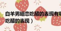 白羊男暗戀吃醋的表現有哪些?(白羊男暗戀吃醋的表現)