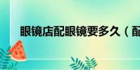 眼鏡店配眼鏡要多久(配眼鏡要多久)