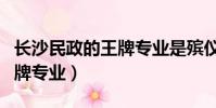長沙民政的王牌專業是殯儀嗎(長沙民政的王牌專業)