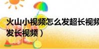 火山小視頻怎么發超長視頻(火山小視頻怎么發長視頻)
