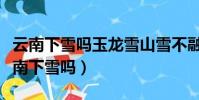 云南下雪嗎玉龍雪山雪不融化呢什么意思(云南下雪嗎)