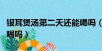 銀耳煲湯第二天還能喝嗎(銀耳湯第二天可以喝嗎)