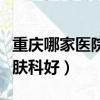 重慶哪家醫院皮膚科好一點（重慶哪家醫院皮膚科好）