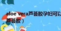 aloe vera蘆薈膠孕婦可以用嗎(aloe vera蘆薈膠)
