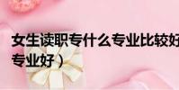 女生讀職專什么專業比較好(女生讀職校什么專業好)