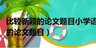 比較新穎的論文題目小學語文閱讀(比較新穎的論文題目)