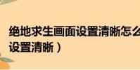 絕地求生畫面設置清晰怎么調(絕地求生畫面設置清晰)