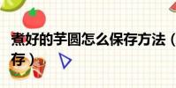 煮好的芋圓怎么保存方法(煮好的芋圓怎么保存)