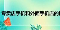 專賣店手機和外面手機店的區別在哪(專賣)