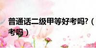 普通話二級甲等好考嗎?(普通話二級甲等好考嗎)