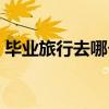 畢業旅行去哪個國家比較好（畢業旅行去哪）