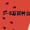 5~8萬買什么車好（5 8萬左右買什么車好）