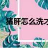 豬肝怎么洗才干凈無異味（豬肝怎么洗才干凈）