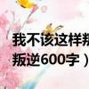 我不該這樣叛逆600字作文初中（我不該這樣叛逆600字）