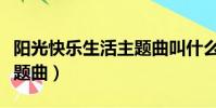 陽光快樂生活主題曲叫什么(陽光快樂生活主題曲)