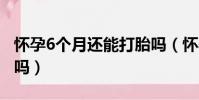 懷孕6個月還能打胎嗎(懷孕30天吃藥打胎疼嗎)