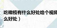 吃橄欖有什么好處給個視頻來看(吃橄欖有什么好處)