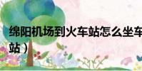 綿陽機場到火車站怎么坐車(綿陽機場到火車站)