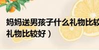 媽媽送男孩子什么禮物比較好(送男孩子什么禮物比較好)