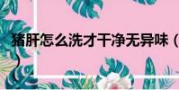 豬肝怎么洗才干凈無異味(豬肝怎么洗才干凈)