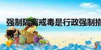強制隔離戒毒是行政強制措施嗎(強制隔離戒毒)