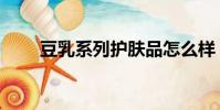 豆乳系列護膚品怎么樣(豆乳系列)