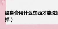 紋身膏用什么東西才能洗掉?(紋身膏怎么洗掉)