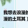 我想去浪漫的土耳其用英語怎么說（我想去浪漫的土耳其）