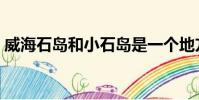 威海石島和小石島是一個地方嗎(威海石島)