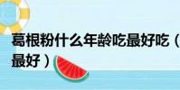 葛根粉什么年齡吃最好吃(葛根粉什么年齡吃最好)