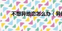 不想異地戀怎么辦(異地戀怎么辦)
