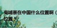 柬埔寨在中國什么位置啊(柬埔寨在中國什么位置)