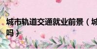 城市軌道交通就業前景(城市軌道交通好就業嗎)