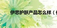 伊思護膚產品怎么樣(伊思怎么樣)