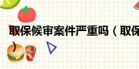 取保候審案件嚴重嗎(取保候審案子一般大嗎)