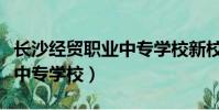 長沙經貿職業中專學校新校區(長沙經貿職業中專學校)