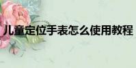 兒童定位手表怎么使用教程(兒童定位手表)