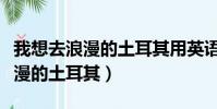 我想去浪漫的土耳其用英語怎么說(我想去浪漫的土耳其)