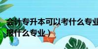 會計專升本可以考什么專業(會計專升本可以報什么專業)
