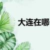 大連在哪個省市的城市（大連在哪）
