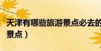 天津有哪些旅游景點必去的(天津有哪些旅游景點)