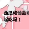 西瓜和葡萄能一起吃嗎早餐（西瓜和葡萄能一起吃嗎）