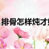 排骨怎樣燉才好吃（排骨煮了20分鐘熟了嗎）