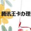 騰訊王卡辦理多久可以注銷（騰訊王卡辦理）