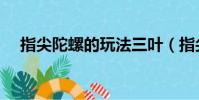 指尖陀螺的玩法三葉(指尖陀螺的玩法)