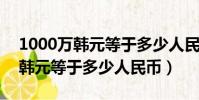 1000萬韓元等于多少人民幣2023(1000萬韓元等于多少人民幣)