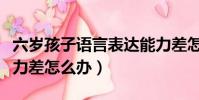 六歲孩子語言表達能力差怎么辦(語言表達能力差怎么辦)