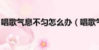 唱歌氣息不勻怎么辦(唱歌氣息不穩 怎樣練)