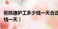 醫院請護工多少錢一天合適(醫院請護工多少錢一天)
