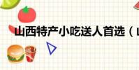 山西特產小吃送人首選(山西特產小吃)